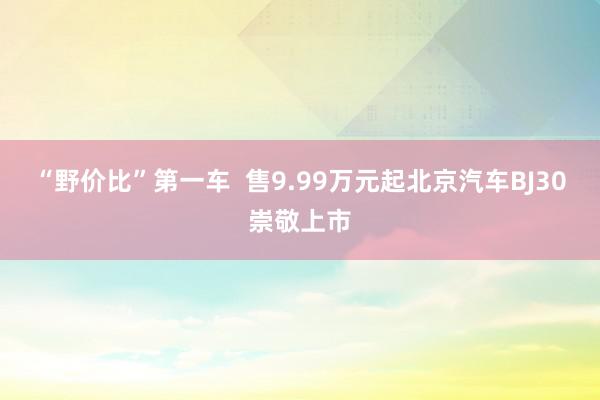 “野价比”第一车  售9.99万元起北京汽车BJ30崇敬上市