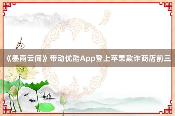 《墨雨云间》带动优酷App登上苹果欺诈商店前三